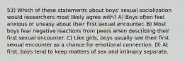 53) Which of these statements about boys' sexual socialization would researchers most likely agree with? A) Boys often feel anxious or uneasy about their first sexual encounter. B) Most boys fear negative reactions from peers when describing their first sexual encounter. C) Like girls, boys usually see their first sexual encounter as a chance for emotional connection. D) At first, boys tend to keep matters of sex and intimacy separate.