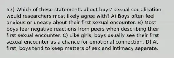 53) Which of these statements about boys' sexual socialization would researchers most likely agree with? A) Boys often feel anxious or uneasy about their first sexual encounter. B) Most boys fear negative reactions from peers when describing their first sexual encounter. C) Like girls, boys usually see their first sexual encounter as a chance for emotional connection. D) At first, boys tend to keep matters of sex and intimacy separate.