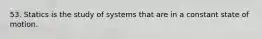 53. Statics is the study of systems that are in a constant state of motion.