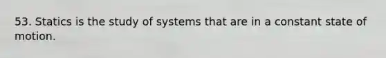 53. Statics is the study of systems that are in a constant state of motion.