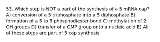 53. Which step is NOT a part of the synthesis of a 5 mRNA cap? A) conversion of a 5 triphosphate into a 5 diphosphate B) formation of a 5 to 5 phosphodiester bond C) methylation of 2 OH groups D) transfer of a GMP group onto a nucleic acid E) All of these steps are part of 5 cap synthesis.