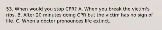 53. When would you stop CPR? A. When you break the victim's ribs. B. After 20 minutes doing CPR but the victim has no sign of life. C. When a doctor pronounces life extinct.