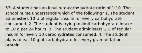 53. A student has an insulin-to-carbohydrate ratio of 1:10. The school nurse understands which of the following? 1. The student administers 10 U of regular insulin for every carbohydrate consumed. 2. The student is trying to limit carbohydrate intake to 10 g per 24 hours. 3. The student administers 1 U of regular insulin for every 10 carbohydrates consumed. 4. The student plans to eat 10 g of carbohydrate for every gram of fat or protein.