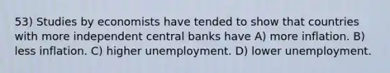 53) Studies by economists have tended to show that countries with more independent central banks have A) more inflation. B) less inflation. C) higher unemployment. D) lower unemployment.