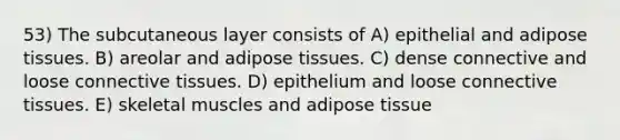 53) The subcutaneous layer consists of A) epithelial and adipose tissues. B) areolar and adipose tissues. C) dense connective and loose <a href='https://www.questionai.com/knowledge/kYDr0DHyc8-connective-tissue' class='anchor-knowledge'>connective tissue</a>s. D) epithelium and loose connective tissues. E) skeletal muscles and adipose tissue