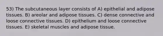 53) The subcutaneous layer consists of A) epithelial and adipose tissues. B) areolar and adipose tissues. C) dense connective and loose <a href='https://www.questionai.com/knowledge/kYDr0DHyc8-connective-tissue' class='anchor-knowledge'>connective tissue</a>s. D) epithelium and loose connective tissues. E) skeletal muscles and adipose tissue.