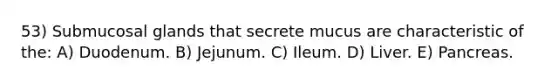 53) Submucosal glands that secrete mucus are characteristic of the: A) Duodenum. B) Jejunum. C) Ileum. D) Liver. E) Pancreas.