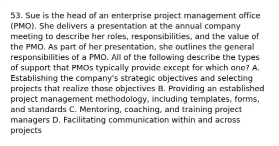 53. Sue is the head of an enterprise project management office (PMO). She delivers a presentation at the annual company meeting to describe her roles, responsibilities, and the value of the PMO. As part of her presentation, she outlines the general responsibilities of a PMO. All of the following describe the types of support that PMOs typically provide except for which one? A. Establishing the company's strategic objectives and selecting projects that realize those objectives B. Providing an established project management methodology, including templates, forms, and standards C. Mentoring, coaching, and training project managers D. Facilitating communication within and across projects