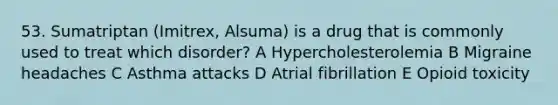 53. Sumatriptan (Imitrex, Alsuma) is a drug that is commonly used to treat which disorder? A Hypercholesterolemia B Migraine headaches C Asthma attacks D Atrial fibrillation E Opioid toxicity