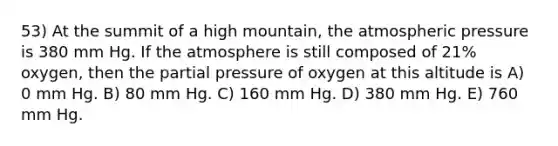 53) At the summit of a high mountain, the atmospheric pressure is 380 mm Hg. If the atmosphere is still composed of 21% oxygen, then the partial pressure of oxygen at this altitude is A) 0 mm Hg. B) 80 mm Hg. C) 160 mm Hg. D) 380 mm Hg. E) 760 mm Hg.