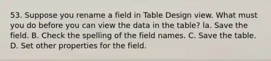 53. Suppose you rename a field in Table Design view. What must you do before you can view the data in the table? la. Save the field. B. Check the spelling of the field names. C. Save the table. D. Set other properties for the field.