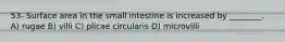 53- Surface area in the small intestine is increased by ________. A) rugae B) villi C) plicae circularis D) microvilli