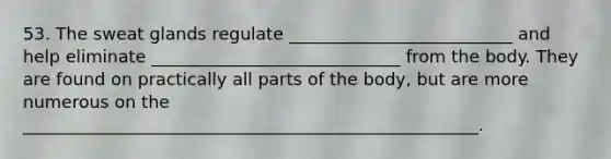 53. The sweat glands regulate __________________________ and help eliminate _____________________________ from the body. They are found on practically all parts of the body, but are more numerous on the _____________________________________________________.