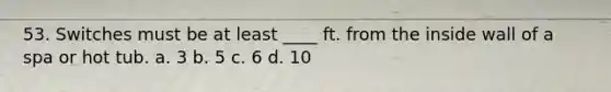53. Switches must be at least ____ ft. from the inside wall of a spa or hot tub. a. 3 b. 5 c. 6 d. 10