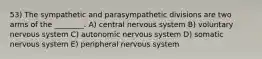 53) The sympathetic and parasympathetic divisions are two arms of the ________. A) central nervous system B) voluntary nervous system C) autonomic nervous system D) somatic nervous system E) peripheral nervous system