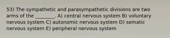 53) The sympathetic and parasympathetic divisions are two arms of the ________. A) central nervous system B) voluntary nervous system C) autonomic nervous system D) somatic nervous system E) peripheral nervous system