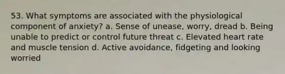 53. What symptoms are associated with the physiological component of anxiety? a. Sense of unease, worry, dread b. Being unable to predict or control future threat c. Elevated heart rate and muscle tension d. Active avoidance, fidgeting and looking worried
