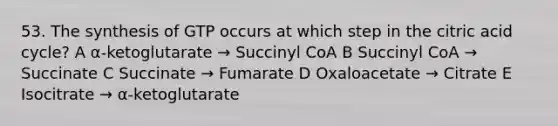 53. The synthesis of GTP occurs at which step in the citric acid cycle? A α-ketoglutarate → Succinyl CoA B Succinyl CoA → Succinate C Succinate → Fumarate D Oxaloacetate → Citrate E Isocitrate → α-ketoglutarate