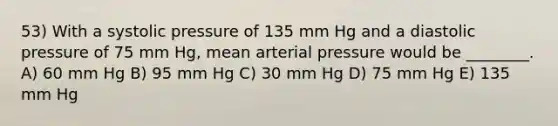 53) With a systolic pressure of 135 mm Hg and a diastolic pressure of 75 mm Hg, mean arterial pressure would be ________. A) 60 mm Hg B) 95 mm Hg C) 30 mm Hg D) 75 mm Hg E) 135 mm Hg