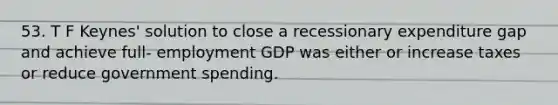 53. T F Keynes' solution to close a recessionary expenditure gap and achieve full- employment GDP was either or increase taxes or reduce government spending.