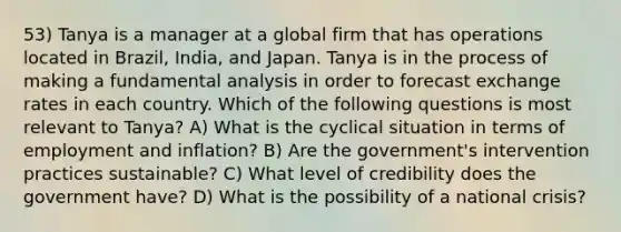 53) Tanya is a manager at a global firm that has operations located in Brazil, India, and Japan. Tanya is in the process of making a fundamental analysis in order to forecast exchange rates in each country. Which of the following questions is most relevant to Tanya? A) What is the cyclical situation in terms of employment and inflation? B) Are the government's intervention practices sustainable? C) What level of credibility does the government have? D) What is the possibility of a national crisis?