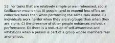 53. For tasks that are relatively simple or well-rehearsed, social facilitation means that A) people tend to expend less effort on collective tasks than when performing the same task alone. B) individuals work harder when they are in groups than when they are alone. C) the presence of other people enhances individual performance. D) there is a reduction of self-awareness and inhibitions when a person is part of a group whose members feel anonymous.