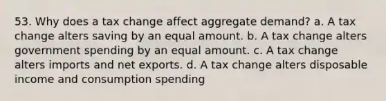 53. Why does a tax change affect aggregate demand? a. A tax change alters saving by an equal amount. b. A tax change alters government spending by an equal amount. c. A tax change alters imports and net exports. d. A tax change alters disposable income and consumption spending