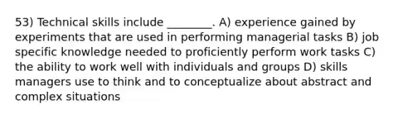 53) Technical skills include ________. A) experience gained by experiments that are used in performing managerial tasks B) job specific knowledge needed to proficiently perform work tasks C) the ability to work well with individuals and groups D) skills managers use to think and to conceptualize about abstract and complex situations