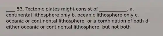 ____ 53. Tectonic plates might consist of ____________. a. continental lithosphere only b. oceanic lithosphere only c. oceanic or continental lithosphere, or a combination of both d. either oceanic or continental lithosphere, but not both