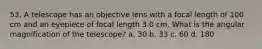 53. A telescope has an objective lens with a focal length of 100 cm and an eyepiece of focal length 3.0 cm. What is the angular magnification of the telescope? a. 30 b. 33 c. 60 d. 180