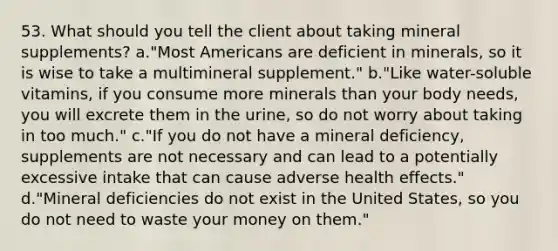 53. What should you tell the client about taking mineral supplements? a."Most Americans are deficient in minerals, so it is wise to take a multimineral supplement." b."Like water-soluble vitamins, if you consume more minerals than your body needs, you will excrete them in the urine, so do not worry about taking in too much." c."If you do not have a mineral deficiency, supplements are not necessary and can lead to a potentially excessive intake that can cause adverse health effects." d."Mineral deficiencies do not exist in the United States, so you do not need to waste your money on them."