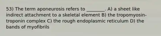 53) The term aponeurosis refers to ________. A) a sheet like indirect attachment to a skeletal element B) the tropomyosin-troponin complex C) the rough endoplasmic reticulum D) the bands of myofibrils