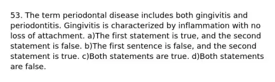 53. The term periodontal disease includes both gingivitis and periodontitis. Gingivitis is characterized by inflammation with no loss of attachment. a)The first statement is true, and the second statement is false. b)The first sentence is false, and the second statement is true. c)Both statements are true. d)Both statements are false.