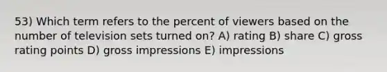 53) Which term refers to the percent of viewers based on the number of television sets turned on? A) rating B) share C) gross rating points D) gross impressions E) impressions