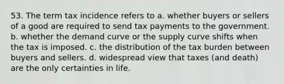 53. The term tax incidence refers to a. whether buyers or sellers of a good are required to send tax payments to the government. b. whether the demand curve or the supply curve shifts when the tax is imposed. c. the distribution of the tax burden between buyers and sellers. d. widespread view that taxes (and death) are the only certainties in life.