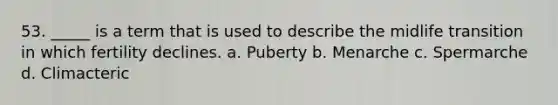 53. _____ is a term that is used to describe the midlife transition in which fertility declines. a. Puberty b. Menarche c. Spermarche d. Climacteric