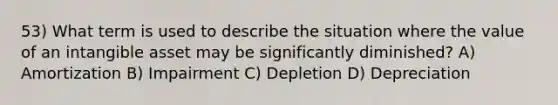 53) What term is used to describe the situation where the value of an intangible asset may be significantly diminished? A) Amortization B) Impairment C) Depletion D) Depreciation