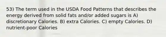 53) The term used in the USDA Food Patterns that describes the energy derived from solid fats and/or added sugars is A) discretionary Calories. B) extra Calories. C) empty Calories. D) nutrient-poor Calories