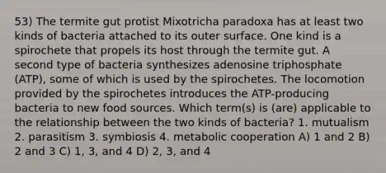 53) The termite gut protist Mixotricha paradoxa has at least two kinds of bacteria attached to its outer surface. One kind is a spirochete that propels its host through the termite gut. A second type of bacteria synthesizes adenosine triphosphate (ATP), some of which is used by the spirochetes. The locomotion provided by the spirochetes introduces the ATP-producing bacteria to new food sources. Which term(s) is (are) applicable to the relationship between the two kinds of bacteria? 1. mutualism 2. parasitism 3. symbiosis 4. metabolic cooperation A) 1 and 2 B) 2 and 3 C) 1, 3, and 4 D) 2, 3, and 4