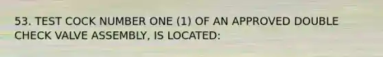 53. TEST COCK NUMBER ONE (1) OF AN APPROVED DOUBLE CHECK VALVE ASSEMBLY, IS LOCATED: