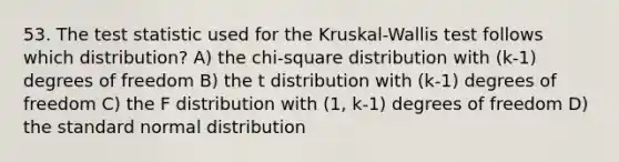 53. The test statistic used for the Kruskal-Wallis test follows which distribution? A) the chi-square distribution with (k-1) degrees of freedom B) the t distribution with (k-1) degrees of freedom C) the F distribution with (1, k-1) degrees of freedom D) the standard normal distribution