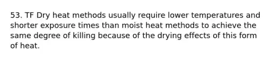 53. TF Dry heat methods usually require lower temperatures and shorter exposure times than moist heat methods to achieve the same degree of killing because of the drying effects of this form of heat.