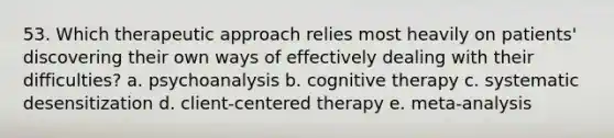 53. Which therapeutic approach relies most heavily on patients' discovering their own ways of effectively dealing with their difficulties? a. psychoanalysis b. cognitive therapy c. systematic desensitization d. client-centered therapy e. meta-analysis