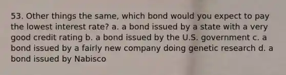 53. Other things the same, which bond would you expect to pay the lowest interest rate? a. a bond issued by a state with a very good credit rating b. a bond issued by the U.S. government c. a bond issued by a fairly new company doing genetic research d. a bond issued by Nabisco