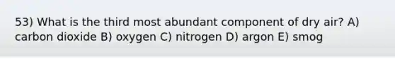 53) What is the third most abundant component of dry air? A) carbon dioxide B) oxygen C) nitrogen D) argon E) smog