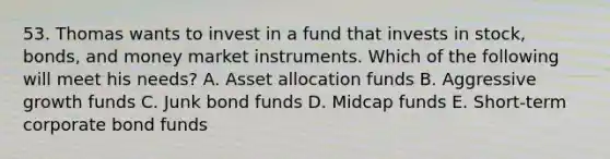 53. Thomas wants to invest in a fund that invests in stock, bonds, and money market instruments. Which of the following will meet his needs? A. Asset allocation funds B. Aggressive growth funds C. Junk bond funds D. Midcap funds E. Short-term corporate bond funds