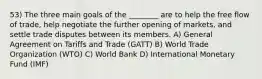 53) The three main goals of the ________ are to help the free flow of trade, help negotiate the further opening of markets, and settle trade disputes between its members. A) General Agreement on Tariffs and Trade (GATT) B) World Trade Organization (WTO) C) World Bank D) International Monetary Fund (IMF)