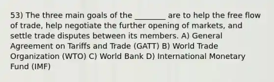 53) The three main goals of the ________ are to help the free flow of trade, help negotiate the further opening of markets, and settle trade disputes between its members. A) General Agreement on Tariffs and Trade (GATT) B) World Trade Organization (WTO) C) World Bank D) International Monetary Fund (IMF)