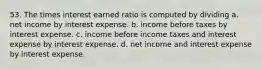 53. The times interest earned ratio is computed by dividing a. net income by interest expense. b. income before taxes by interest expense. c. income before income taxes and interest expense by interest expense. d. net income and interest expense by interest expense.