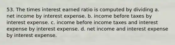 53. The times interest earned ratio is computed by dividing a. net income by interest expense. b. income before taxes by interest expense. c. income before income taxes and interest expense by interest expense. d. net income and interest expense by interest expense.